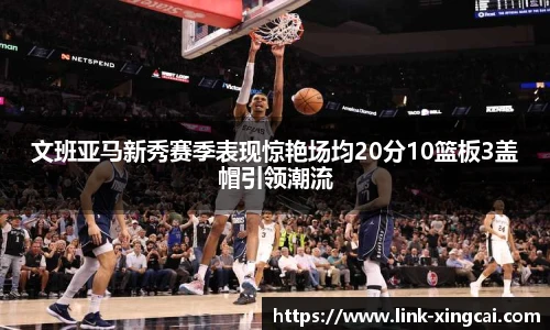 文班亚马新秀赛季表现惊艳场均20分10篮板3盖帽引领潮流